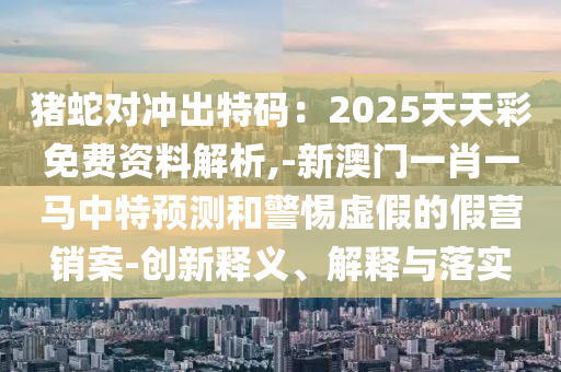 豬蛇對(duì)沖出特碼：2025天天彩免費(fèi)資料解析,-新澳門(mén)一肖一馬中特預(yù)測(cè)和警惕虛假的假營(yíng)銷(xiāo)案-創(chuàng)新釋義、解釋與落實(shí)山東水清源環(huán)?？萍加邢薰? class=