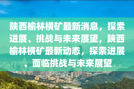 陜西榆林橫礦最新消息，探索進(jìn)展、挑戰(zhàn)與未來(lái)展望，陜西榆林橫礦最新動(dòng)態(tài)，探索進(jìn)展、面臨挑戰(zhàn)與未來(lái)展望山東水清源環(huán)?？萍加邢薰? class=