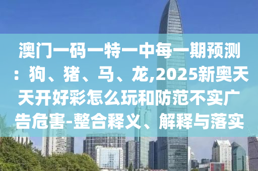 澳門一碼一特一中每一期預(yù)測：狗、豬、馬、龍,2025新奧天天開好彩怎么山東水清源環(huán)?？萍加邢薰就婧头婪恫粚崗V告危害-整合釋義、解釋與落實