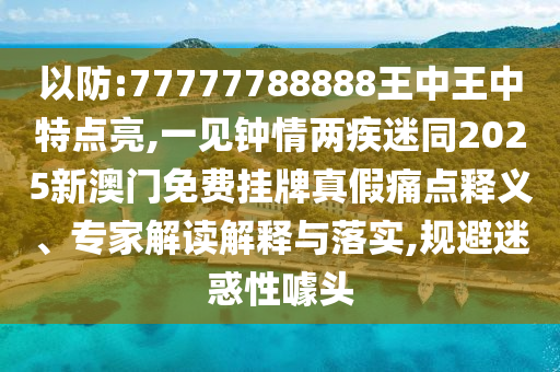 以防:77777788888王中王中特山東水清源環(huán)保科技有限公司點(diǎn)亮,一見鐘情兩疾迷同2025新澳門免費(fèi)掛牌真假痛點(diǎn)釋義、專家解讀解釋與落實(shí),規(guī)避迷惑性噱頭
