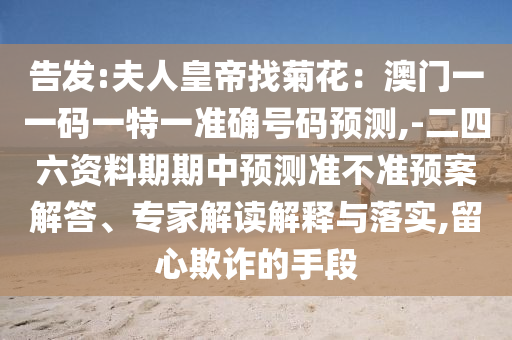 告發(fā):夫人皇帝找菊花：澳門一一碼一特一準(zhǔn)確號山東水清源環(huán)?？萍加邢薰敬a預(yù)測,-二四六資料期期中預(yù)測準(zhǔn)不準(zhǔn)預(yù)案解答、專家解讀解釋與落實,留心欺詐的手段