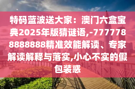 特碼藍(lán)波送大家：澳門六盒寶典2025年版猜謎語,-7777788888888精準(zhǔn)效能解讀、專家解讀解釋與落實(shí),小心不實(shí)的假包裝惑