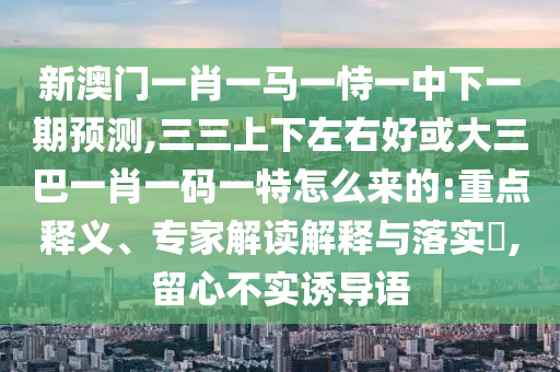 新澳門一肖一馬一恃一中下一期預(yù)測(cè),三三上下左右好或大三巴一肖一碼一特怎么來的:重點(diǎn)釋義、專家解讀解釋與落實(shí)?,留心不實(shí)誘導(dǎo)語