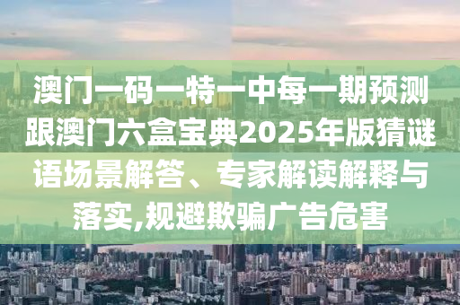 澳門(mén)一碼一特一中每一期預(yù)測(cè)跟澳門(mén)六盒寶典2025年版猜謎語(yǔ)場(chǎng)景解答、專家解讀解釋與落實(shí),規(guī)避欺騙廣告危害