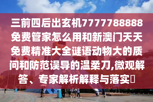 三前四后出玄機(jī)7777788888免費(fèi)管家怎么用和新澳門(mén)天天免費(fèi)精準(zhǔn)大全謎語(yǔ)動(dòng)物大的質(zhì)問(wèn)和防范誤導(dǎo)的溫柔刀,微觀解答、專家解析解釋與落實(shí)?