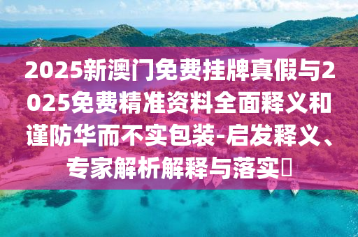 2025新澳門(mén)免費(fèi)掛牌真假與2025免費(fèi)精準(zhǔn)資料全面釋義和謹(jǐn)防華而不實(shí)包裝-啟發(fā)釋義、專(zhuān)家解析解釋與落實(shí)?