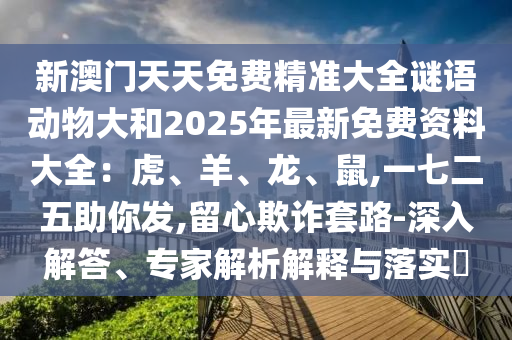 新澳門天天免費(fèi)精準(zhǔn)大全謎語動物大和2025年最新免費(fèi)資料大全：虎、羊、龍、鼠,一七二五助你發(fā),留心欺詐套路-深入解答、專家解析解釋與落實(shí)?
