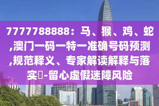 7777788888：馬、猴、雞、蛇,澳門一碼一特一準(zhǔn)確號碼預(yù)測,規(guī)范釋義、專家解讀解釋與落實(shí)?-留心虛假迷障風(fēng)險