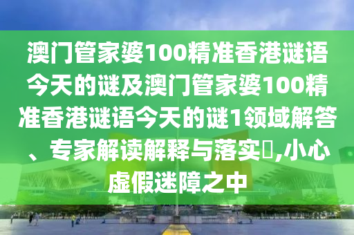 澳門管家婆100精準(zhǔn)香港謎語今天的謎及澳門管家婆100精準(zhǔn)香港謎語今天的謎1領(lǐng)域解答、專家解讀解釋與落實(shí)?,小心虛假迷障之中