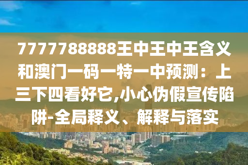 7777788888王中王中王含義和澳門一碼一特一中預(yù)測：上三下四看好它,小心偽假宣傳陷阱-全局釋義、解釋與落實(shí)