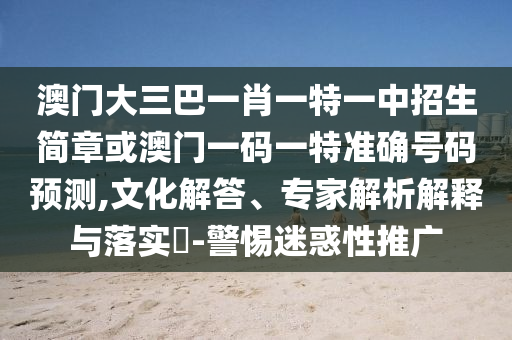 澳門大三巴一肖一特一中招生簡章或澳門一碼一特準(zhǔn)確號碼預(yù)測,文化解答、專家解析解釋與落實(shí)?-警惕迷惑性推廣