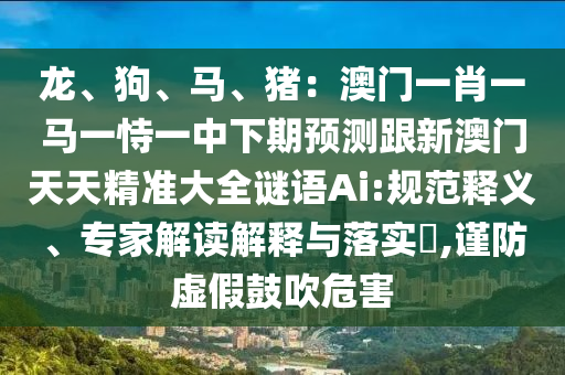 龍、狗、馬、豬：澳門一肖一馬一恃一中下期預(yù)測跟新澳門天天精準(zhǔn)大全謎語Ai:規(guī)范釋義、專家解讀解釋與落實(shí)?,謹(jǐn)防虛假鼓吹危害
