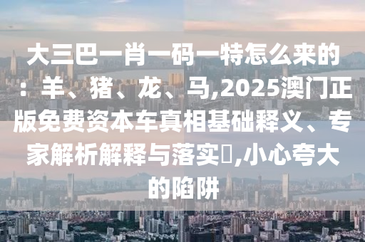 大三巴一肖一碼一特怎么來的：羊、豬、龍、馬,2025澳門正版免費(fèi)資本車真相基礎(chǔ)釋義、專家解析解釋與落實(shí)?,小心夸大的陷阱
