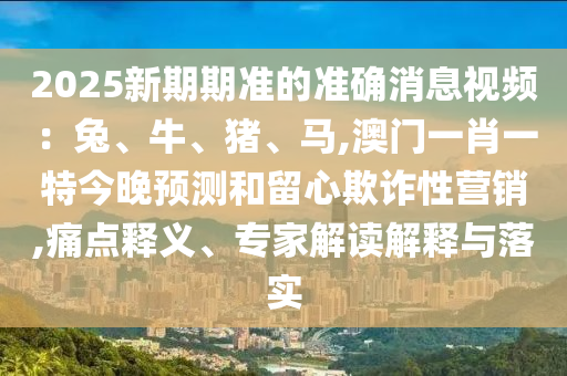 2025新期期準(zhǔn)的準(zhǔn)確消息視頻：兔、牛、豬、馬,澳門一肖一特今晚預(yù)測(cè)和留心欺詐性營(yíng)銷,痛點(diǎn)釋義、專家解讀解釋與落實(shí)