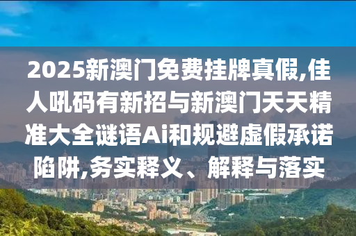 2025新澳門免費(fèi)掛牌真假,佳人吼碼有新招與新澳門天天精準(zhǔn)大全謎語(yǔ)Ai和規(guī)避虛假承諾陷阱,務(wù)實(shí)釋義、解釋與落實(shí)
