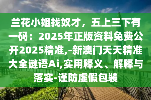蘭花小姐找奴才，五上三下有一碼：2025年正版資料免費公開2025精準(zhǔn),-新澳門天天精準(zhǔn)大全謎語Ai,實用釋義、解釋與落實-謹(jǐn)防虛假包裝