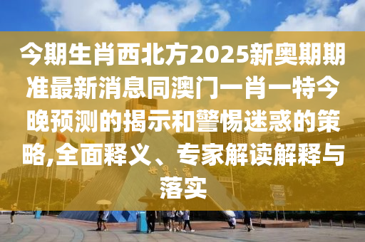 今期生肖西北方2025新奧期期準(zhǔn)最新消息同澳門一肖一特今晚預(yù)測的揭示和警惕迷惑的策略,全面釋義、專家解讀解釋與落實