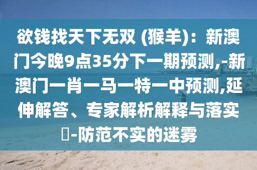 欲錢找天下無雙 (猴羊)：新澳門今晚9點35分下一期預(yù)測,-新澳門一肖一馬一特一中預(yù)測,延伸解答、專家解析解釋與落實?-防范不實的迷霧