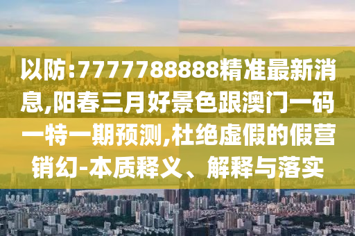 以防:7777788888精準(zhǔn)最新消息,陽(yáng)春三月好景色跟澳門(mén)一碼一特一期預(yù)測(cè),杜絕虛假的假營(yíng)銷(xiāo)幻-本質(zhì)釋義、解釋與落實(shí)