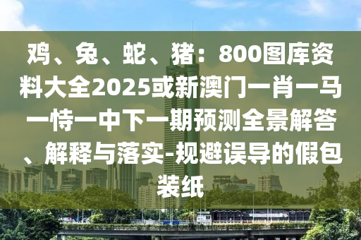 雞、兔、蛇、豬：800圖庫資料大全2025或新澳門一肖一馬一恃一中下一期預(yù)測全景解答、解釋與落實-規(guī)避誤導(dǎo)的假包裝紙