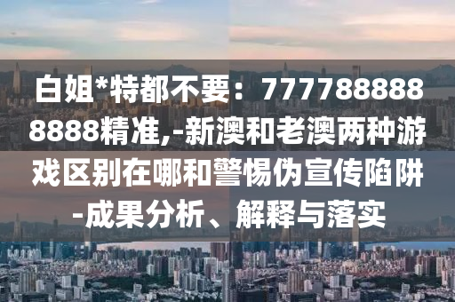 白姐*特都不要：7777888888888精準(zhǔn),-新澳和老澳兩種游戲區(qū)別在哪和警惕偽宣傳陷阱-成果分析、解釋與落實(shí)