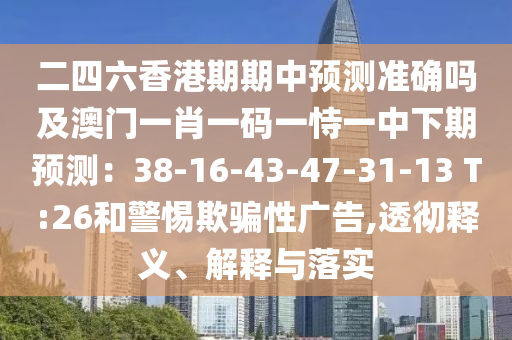 二四六香港期期中預(yù)測準(zhǔn)確嗎及澳門一肖一碼一恃一中下期預(yù)測：38-16-43-47-31-13 T:26和警惕欺騙性廣告,透徹釋義、解釋與落實(shí)