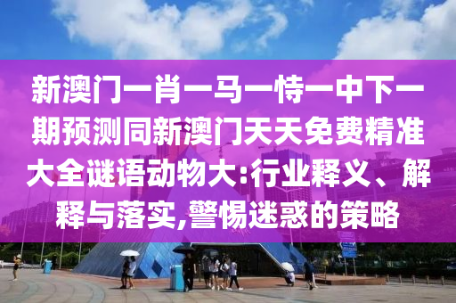 新澳門一肖一馬一恃一中下一期預(yù)測同新澳門天天免費(fèi)精準(zhǔn)大全謎語動(dòng)物大:行業(yè)釋義、解釋與落實(shí),警惕迷惑的策略