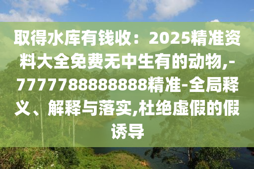 取得水庫有錢收：2025精準(zhǔn)資料大全免費無中生有的動物,-7777788888888精準(zhǔn)-全局釋義、解釋與落實,杜絕虛假的假誘導(dǎo)