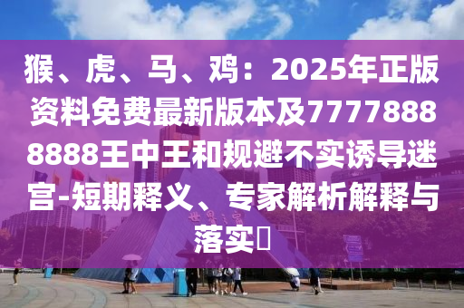 猴、虎、馬、雞：2025年正版資料免費最新版本及77778888888王中王和規(guī)避不實誘導(dǎo)迷宮-短期釋義、專家解析解釋與落實?