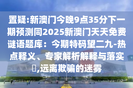 置疑:新澳門今晚9點35分下一期預(yù)測同2025新澳門天天免費謎語題庫：今期特碼望二九-熱點釋義、專家解析解釋與落實?,遠(yuǎn)離欺騙的迷霧
