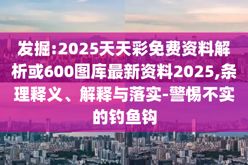 發(fā)掘:2025天天彩免費資料解析或600圖庫最新資料2025,條理釋義、解釋與落實-警惕不實的釣魚鉤
