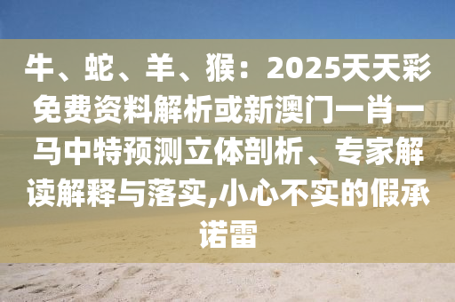 牛、蛇、羊、猴：2025天天彩免費資料解析或新澳門一肖一馬中特預測立體剖析、專家解讀解釋與落實,小心不實的假承諾雷