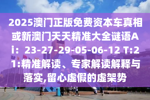 2025澳門(mén)正版免費(fèi)資本車(chē)真相或新澳門(mén)天天精準(zhǔn)大全謎語(yǔ)Ai：23-27-29-05-06-12 T:21:精準(zhǔn)解讀、專(zhuān)家解讀解釋與落實(shí),留心虛假的虛架勢(shì)