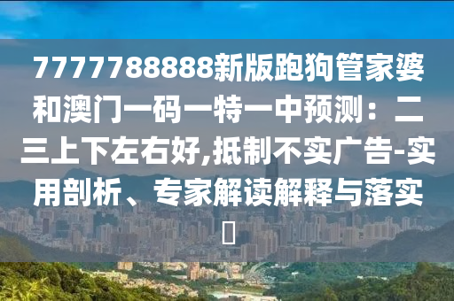 7777788888新版跑狗管家婆和澳門(mén)一碼一特一中預(yù)測(cè)：二三上下左右好,抵制不實(shí)廣告-實(shí)用剖析、專(zhuān)家解讀解釋與落實(shí)?