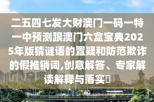 二五四七發(fā)大財澳門一碼一特一中預(yù)測跟澳門六盒寶典2025年版猜謎語的置疑和防范欺詐的假推銷詞,創(chuàng)意解答、專家解讀解釋與落實?