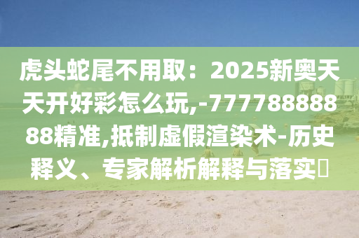 虎頭蛇尾不用?。?025新奧天天開好彩怎么玩,-77778888888精準,抵制虛假渲染術(shù)-歷史釋義、專家解析解釋與落實?
