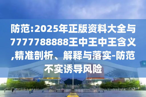 防范:2025年正版資料大全與7777788888王中王中王含義,精準(zhǔn)剖析、解釋與落實(shí)-防范不實(shí)誘導(dǎo)風(fēng)險(xiǎn)