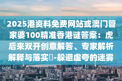 2025港資料免費(fèi)網(wǎng)站或澳門管家婆100精準(zhǔn)香港謎答案：虎后來(lái)雙開創(chuàng)意解答、專家解析解釋與落實(shí)?-躲避虛夸的迷霧