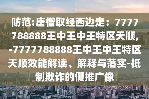 防范:唐憎取經(jīng)西邊走：7777788888王中王中王特區(qū)天順,-7777788888王中王中王特區(qū)天順效能解讀、解釋與落實-抵制欺詐的假推廣像