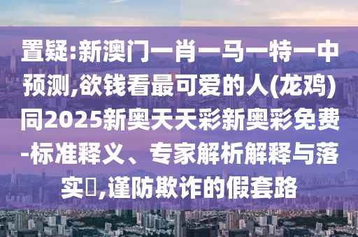 置疑:新澳門一肖一馬一特一中預(yù)測(cè),欲錢看最可愛(ài)的人(龍雞)同2025新奧天天彩新奧彩免費(fèi)-標(biāo)準(zhǔn)釋義、專家解析解釋與落實(shí)?,謹(jǐn)防欺詐的假套路