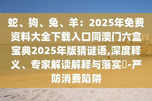 蛇、狗、兔、羊：2025年免費(fèi)資料大全下載入口同澳門六盒寶典2025年版猜謎語(yǔ),深度釋義、專家解讀解釋與落實(shí)?-嚴(yán)防消費(fèi)陷阱