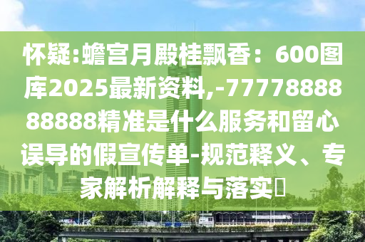 懷疑:蟾宮月殿桂飄香：600圖庫(kù)2025最新資料,-7777888888888精準(zhǔn)是什么服務(wù)和留心誤導(dǎo)的假宣傳單-規(guī)范釋義、專家解析解釋與落實(shí)?