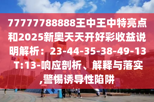 77777788888王中王中特亮點(diǎn)和2025新奧天天開(kāi)好彩收益說(shuō)明解析：23-44-35-38-49-13 T:13-響應(yīng)剖析、解釋與落實(shí),警惕誘導(dǎo)性陷阱