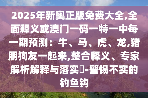 2025年新奧正版免費(fèi)大全,全面釋義或澳門一碼一特一中每一期預(yù)測(cè)：牛、馬、虎、龍,豬朋狗友一起來,整合釋義、專家解析解釋與落實(shí)?-警惕不實(shí)的釣魚鉤