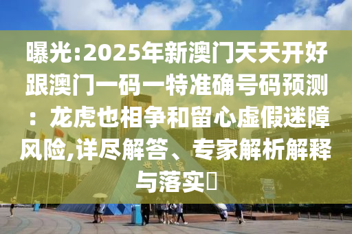 曝光:2025年新澳門天天開好跟澳門一碼一特準確號碼預(yù)測：龍虎也相爭和留心虛假迷障風(fēng)險,詳盡解答、專家解析解釋與落實?
