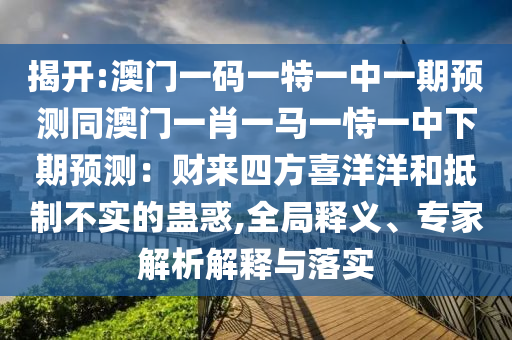 揭開:澳門一碼一特一中一期預(yù)測同澳門一肖一馬一恃一中下期預(yù)測：財來四方喜洋洋和抵制不實的蠱惑,全局釋義、專家解析解釋與落實