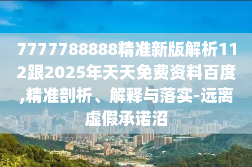 7777788888精準(zhǔn)新版解析112跟2025年天天免費資料百度,精準(zhǔn)剖析、解釋與落實-遠(yuǎn)離虛假承諾沼