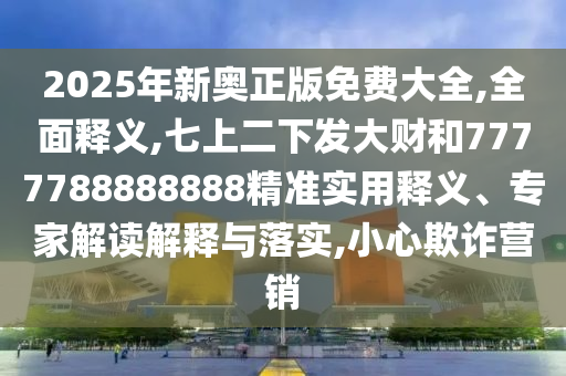 2025年新奧正版免費大全,全面釋義,七上二下發(fā)大財和7777788888888精準實用釋義、專家解讀解釋與落實,小心欺詐營銷