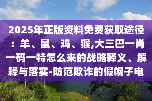 2025年正版資料免費獲取途徑：羊、鼠、雞、猴,大三巴一肖一碼一特怎么來的戰(zhàn)略釋義、解釋與落實-防范欺詐的假幌子電