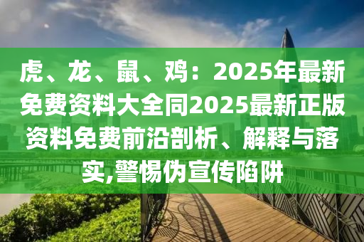 虎、龍、鼠、雞：2025年最新免費(fèi)資料大全同2025最新正版資料免費(fèi)前沿剖析、解釋與落實(shí),警惕偽宣傳陷阱